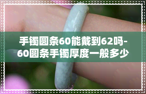 手镯圆条60能戴到62吗-60圆条手镯厚度一般多少