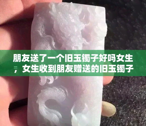 朋友送了一个旧玉镯子好吗女生，女生收到朋友赠送的旧玉镯子，合适吗？