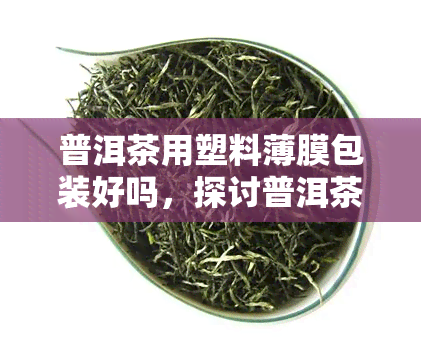 普洱茶用塑料薄膜包装好吗，探讨普洱茶的包装方式：塑料薄膜是否适用？