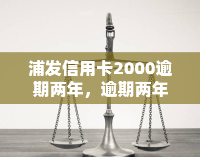 浦发信用卡2000逾期两年，逾期两年，浦发信用卡欠款2000元仍未偿还