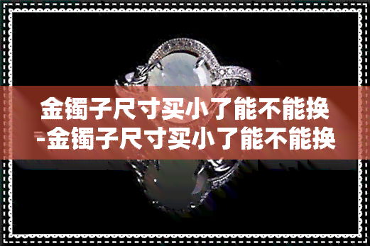 金镯子尺寸买小了能不能换-金镯子尺寸买小了能不能换新的