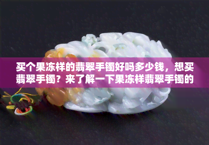 买个果冻样的翡翠手镯好吗多少钱，想买翡翠手镯？来了解一下果冻样翡翠手镯的价格和购买建议！