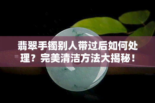 翡翠手镯别人带过后如何处理？完美清洁方法大揭秘！