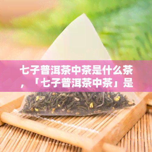 七子普洱茶中茶是什么茶，「七子普洱茶中茶」是什么茶？——揭示神秘的普洱茶品种