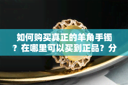 如何购买真正的羊角手镯？在哪里可以买到正品？分享购买经验和图片、视频