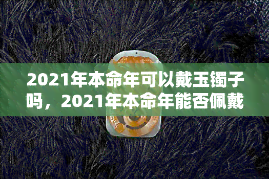 2021年本命年可以戴玉镯子吗，2021年本命年能否佩戴玉镯？