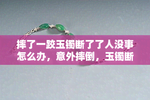 摔了一跤玉镯断了了人没事怎么办，意外摔倒，玉镯断裂但人无恙：如何处理？