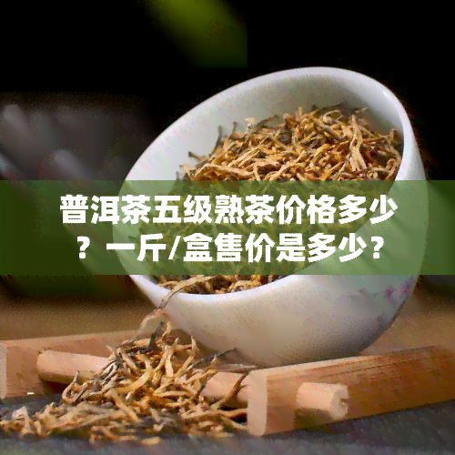 普洱茶五级熟茶价格多少？一斤/盒售价是多少？