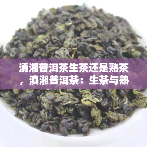 滇湘普洱茶生茶还是熟茶，滇湘普洱茶：生茶与熟茶的口感对比解析