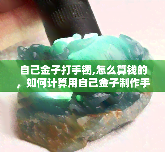 自己金子打手镯,怎么算钱的，如何计算用自己金子制作手镯的价值？