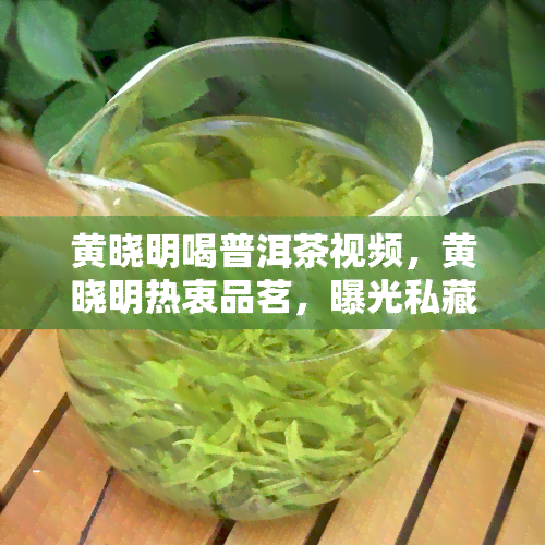 黄晓明喝普洱茶视频，黄晓明热衷品茗，曝光私藏普洱茶饮日常