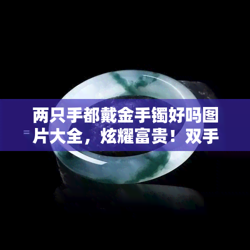 两只手都戴金手镯好吗图片大全，炫耀富贵！双手同时佩戴金手镯的奢华风潮，看看这些图片大全吧！