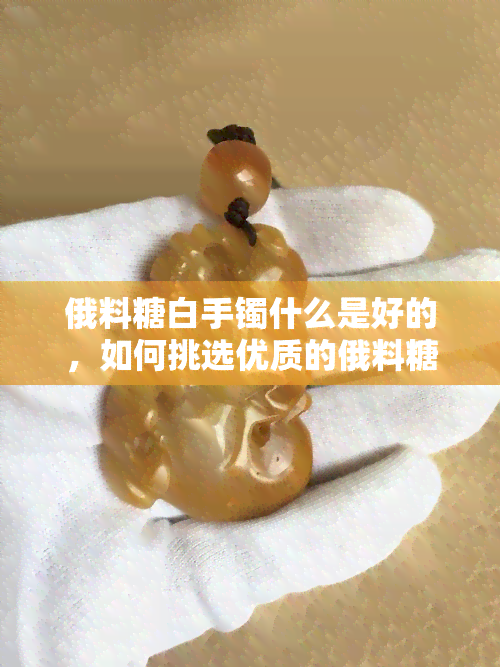 俄料糖白手镯什么是好的，如何挑选优质的俄料糖白手镯？