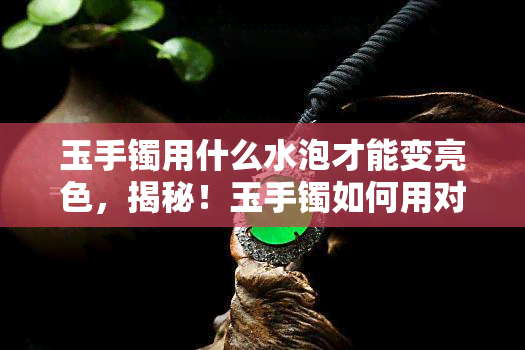 玉手镯用什么水泡才能变亮色，揭秘！玉手镯如何用对水泡，轻松让色泽亮丽起来？