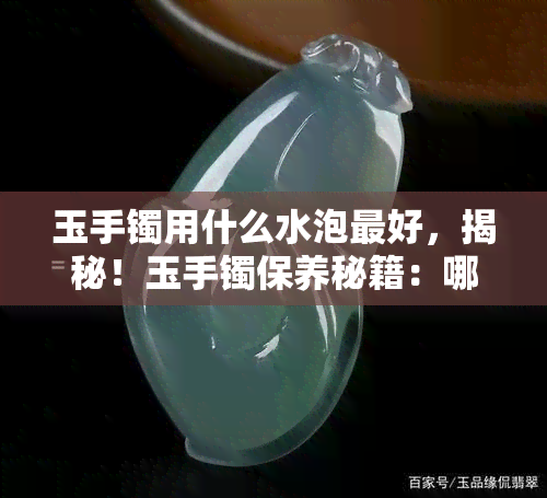 玉手镯用什么水泡更好，揭秘！玉手镯保养秘籍：哪种水质最适合浸泡？