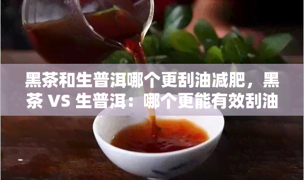 黑茶和生普洱哪个更刮油减肥，黑茶 VS 生普洱：哪个更能有效刮油减肥？