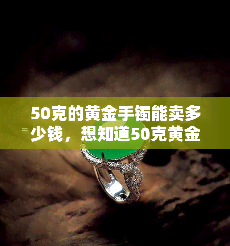 50克的黄金手镯能卖多少钱，想知道50克黄金手镯的价格吗？关键信息都在这里！