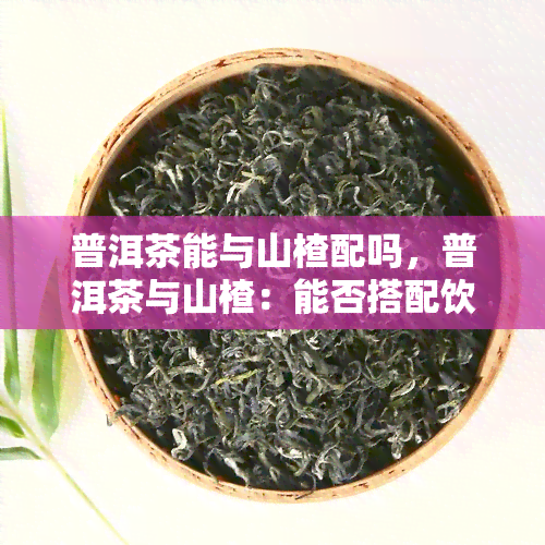 普洱茶能与山楂配吗，普洱茶与山楂：能否搭配饮用？