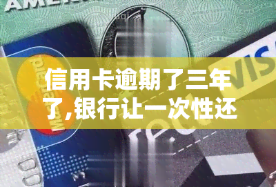 信用卡逾期了三年了,银行让一次性还完只还本金就行，信用卡逾期三年，银行要求一次性还清本金？该怎么办？