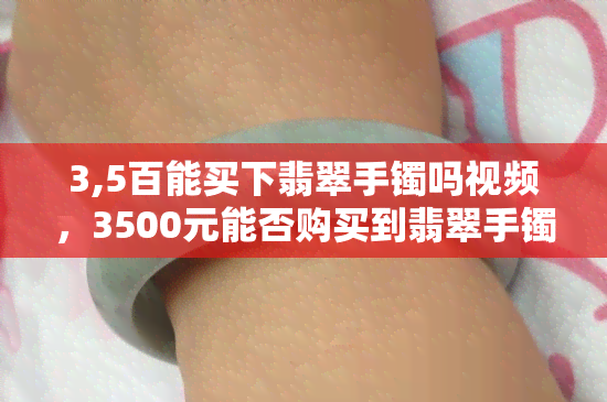 3,5百能买下翡翠手镯吗视频，3500元能否购买到翡翠手镯？视频解析