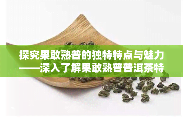 探究果敢熟普的独特特点与魅力——深入了解果敢熟普普洱茶特性