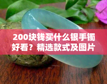 200块钱买什么银手镯好看？精选款式及图片推荐！