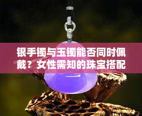 银手镯与玉镯能否同时佩戴？女性需知的珠宝搭配技巧与图片参考