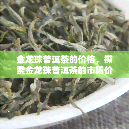 金龙珠普洱茶的价格，探索金龙珠普洱茶的市场价格与品质关系