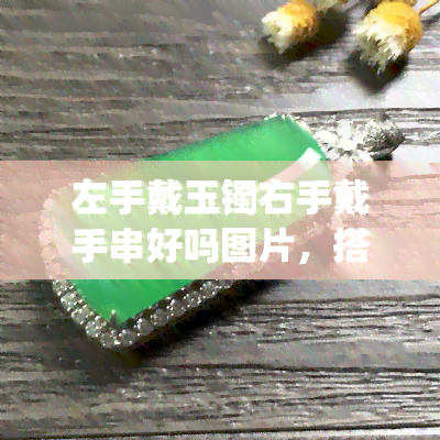 左手戴玉镯右手戴手串好吗图片，搭配新技能get：左手戴玉镯，右手戴手串，时尚又好看！附高清美图