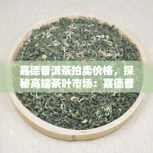 嘉德普洱茶拍卖价格，探秘高端茶叶市场：嘉德普洱茶拍卖价格解析