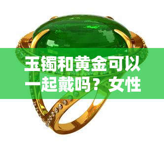 玉镯和黄金可以一起戴吗？女性需要注意什么？