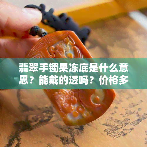 翡翠手镯果冻底是什么意思？能戴的透吗？价格多少？