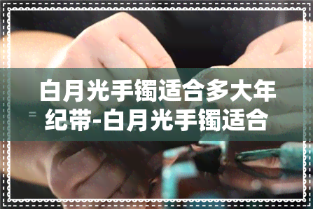 白月光手镯适合多大年纪带-白月光手镯适合多大年纪带的