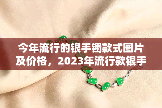 今年流行的银手镯款式图片及价格，2023年流行款银手镯，精美图片与价格一览！