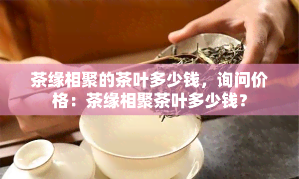 茶缘相聚的茶叶多少钱，询问价格：茶缘相聚茶叶多少钱？