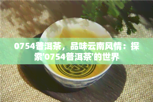 0754普洱茶，品味云南风情：探索'0754普洱茶'的世界