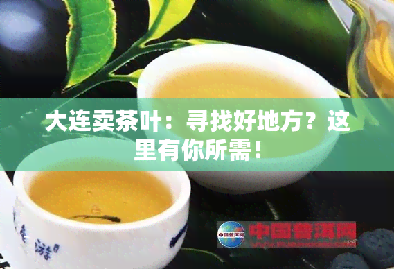 大连卖茶叶：寻找好地方？这里有你所需！