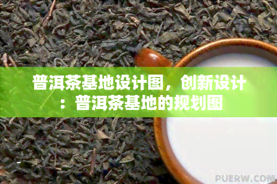 普洱茶基地设计图，创新设计：普洱茶基地的规划图