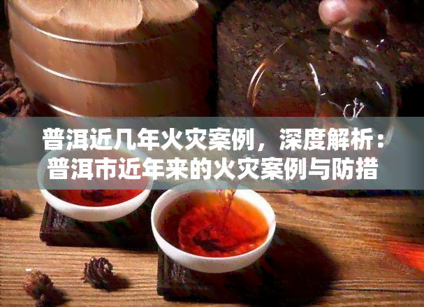 普洱近几年火灾案例，深度解析：普洱市近年来的火灾案例与防措