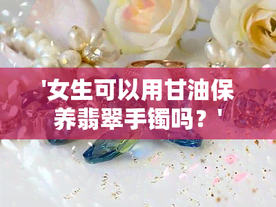 '女生可以用甘油保养翡翠手镯吗？'