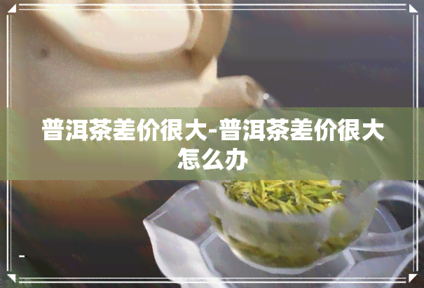 普洱茶差价很大-普洱茶差价很大怎么办