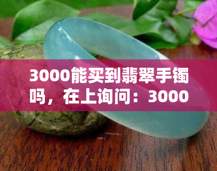 3000能买到翡翠手镯吗，在上询问：3000元能否购买到优质的翡翠手镯？