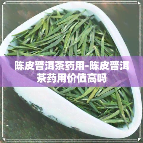 陈皮普洱茶药用-陈皮普洱茶药用价值高吗