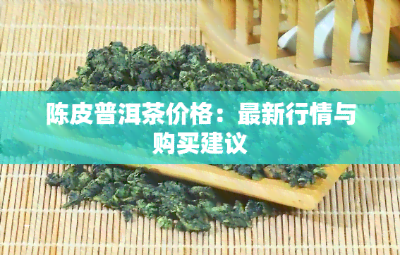 陈皮普洱茶价格：最新行情与购买建议