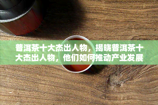 普洱茶十大杰出人物，揭晓普洱茶十大杰出人物，他们如何推动产业发展？