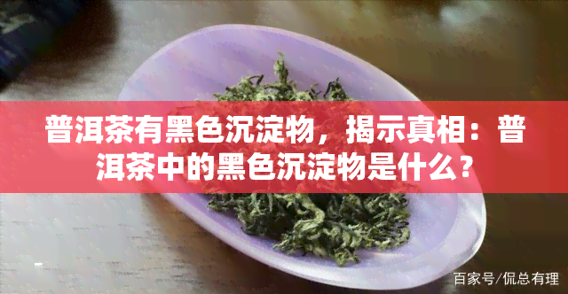 普洱茶有黑色沉淀物，揭示真相：普洱茶中的黑色沉淀物是什么？