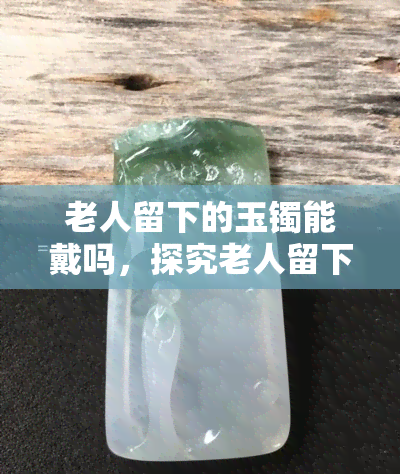 老人留下的玉镯能戴吗，探究老人留下的玉镯是否适合佩戴？