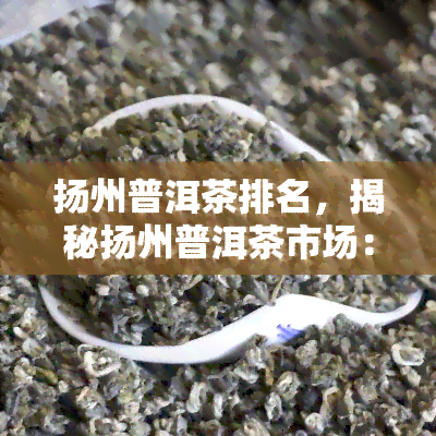 扬州普洱茶排名，揭秘扬州普洱茶市场：十大知名排行榜