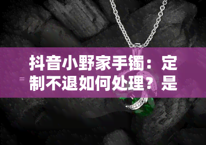 抖音小野家手镯：定制不退如何处理？是否正品？