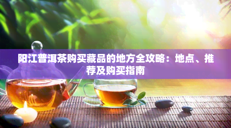 阳江普洱茶购买藏品的地方全攻略：地点、推荐及购买指南